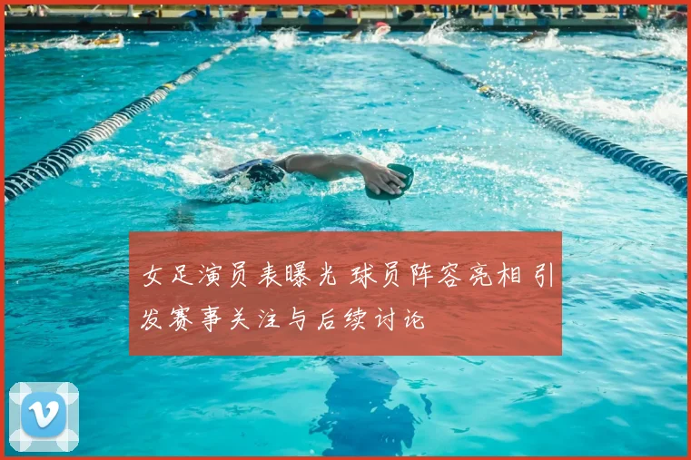 女足演员表曝光 球员阵容亮相 引发赛事关注与后续讨论