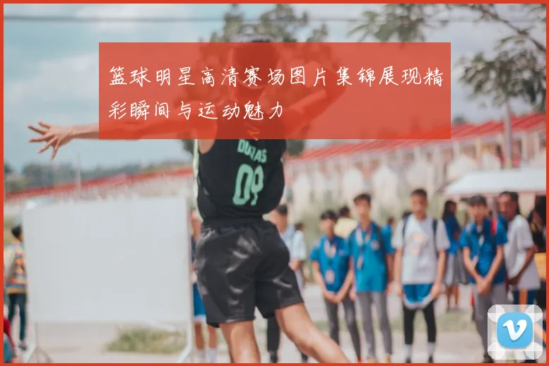 篮球明星高清赛场图片集锦展现精彩瞬间与运动魅力