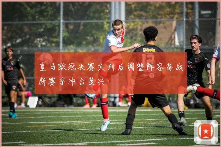 皇马欧冠决赛失利后调整阵容备战新赛季冲击复兴