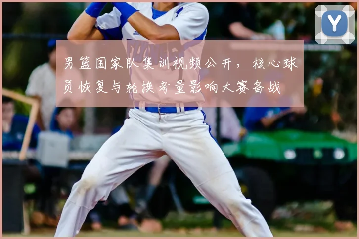 男篮国家队集训视频公开，核心球员恢复与轮换考量影响大赛备战