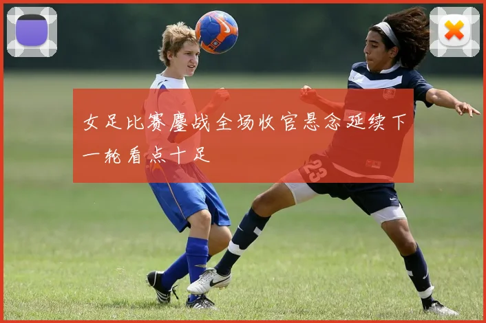 女足比赛鏖战全场收官悬念延续下一轮看点十足