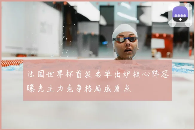 法国世界杯首发名单出炉核心阵容曝光主力竞争格局成看点