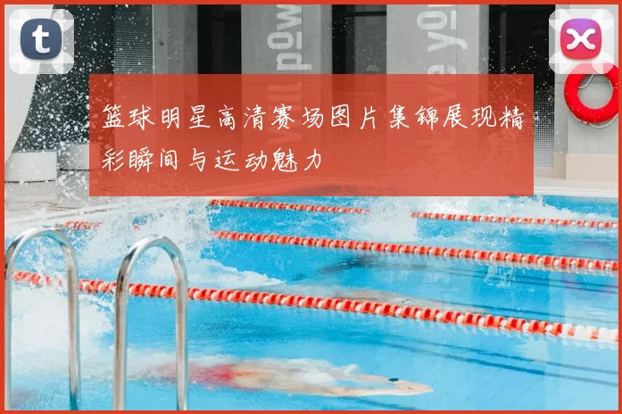 篮球明星高清赛场图片集锦展现精彩瞬间与运动魅力