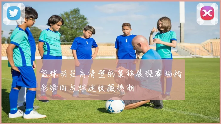 篮球明星高清壁纸集锦展现赛场精彩瞬间与球迷收藏热潮