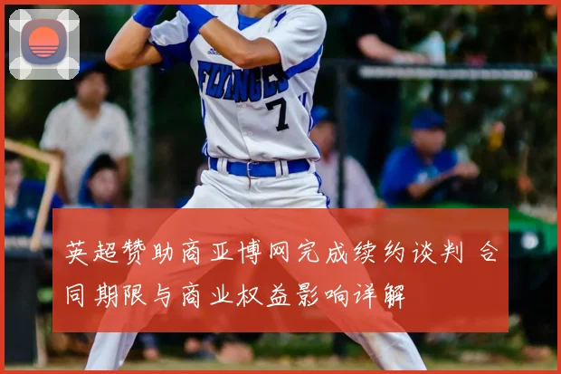 英超赞助商亚博网完成续约谈判 合同期限与商业权益影响详解