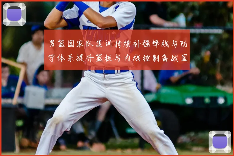 男篮国家队集训持续补强锋线与防守体系提升篮板与内线控制备战国际大赛