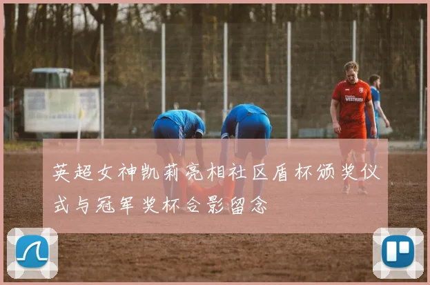 英超女神凯莉亮相社区盾杯颁奖仪式与冠军奖杯合影留念