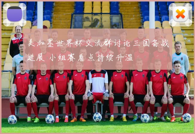 美加墨世界杯交流群讨论三国备战进展 小组赛看点持续升温