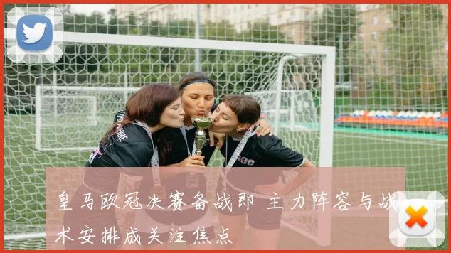 皇马欧冠决赛备战即 主力阵容与战术安排成关注焦点