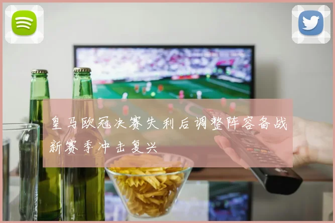 皇马欧冠决赛失利后调整阵容备战新赛季冲击复兴