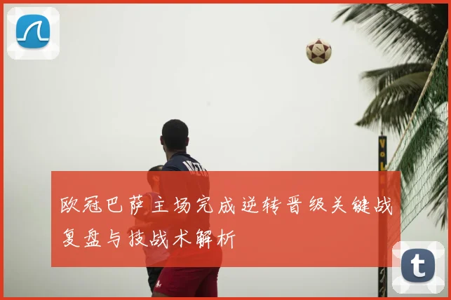 欧冠巴萨主场完成逆转晋级关键战复盘与技战术解析