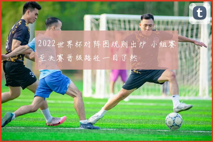 2022世界杯对阵图规则出炉 小组赛至决赛晋级路径一目了然